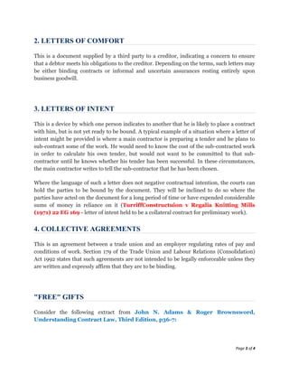 2. LETTERS OF COMFORT

This is a document supplied by a third party to a creditor, indicating a concern to ensure
that a debtor meets his obligations to the creditor. Depending on the terms, such letters may
be either binding contracts or informal and uncertain assurances resting entirely upon
business goodwill.




3. LETTERS OF INTENT

This is a device by which one person indicates to another that he is likely to place a contract
with him, but is not yet ready to be bound. A typical example of a situation where a letter of
intent might be provided is where a main contractor is preparing a tender and he plans to
sub-contract some of the work. He would need to know the cost of the sub-contracted work
in order to calculate his own tender, but would not want to be committed to that sub-
contractor until he knows whether his tender has been successful. In these circumstances,
the main contractor writes to tell the sub-contractor that he has been chosen.

Where the language of such a letter does not negative contractual intention, the courts can
hold the parties to be bound by the document. They will be inclined to do so where the
parties have acted on the document for a long period of time or have expended considerable
sums of money in reliance on it (TurriffConstructuion v Regalia Knitting Mills
(1971) 22 EG 169 - letter of intent held to be a collateral contract for preliminary work).


4. COLLECTIVE AGREEMENTS

This is an agreement between a trade union and an employer regulating rates of pay and
conditions of work. Section 179 of the Trade Union and Labour Relations (Consolidation)
Act 1992 states that such agreements are not intended to be legally enforceable unless they
are written and expressly affirm that they are to be binding.




"FREE" GIFTS

Consider the following extract from John N. Adams & Roger Brownsword,
Understanding Contract Law, Third Edition, p36-7:




                                                                                      Page 3 of 4
 