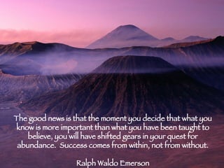 The good news is that the moment you decide that what you know is more important than what you have been taught to believe, you will have shifted gears in your quest for abundance.  Success comes from within, not from without. Ralph Waldo Emerson 