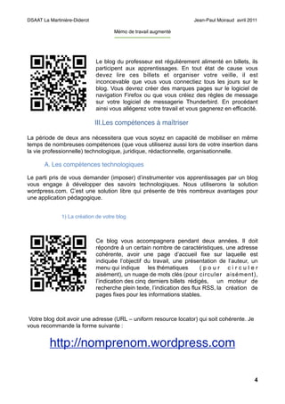 DSAAT La Martinière-Diderot                                                Jean-Paul Moiraud avril 2011

                                     Mémo de travail augmenté
                                     -----------------------------------




                              Le blog du professeur est régulièrement alimenté en billets, ils
                              participent aux apprentissages. En tout état de cause vous
                              devez lire ces billets et organiser votre veille, il est
                              inconcevable que vous vous connectiez tous les jours sur le
                              blog. Vous devrez créer des marques pages sur le logiciel de
                              navigation Firefox ou que vous créiez des règles de message
                              sur votre logiciel de messagerie Thunderbird. En procédant
                              ainsi vous allégerez votre travail et vous gagnerez en efficacité.

                              III.Les compétences à maîtriser

La période de deux ans nécessitera que vous soyez en capacité de mobiliser en même
temps de nombreuses compétences (que vous utiliserez aussi lors de votre insertion dans
la vie professionnelle) technologique, juridique, rédactionnelle, organisationnelle.

       A. Les compétences technologiques

Le parti pris de vous demander (imposer) d’instrumenter vos apprentissages par un blog
vous engage à développer des savoirs technologiques. Nous utiliserons la solution
wordpress.com. C’est une solution libre qui présente de très nombreux avantages pour
une application pédagogique.


               1) La création de votre blog



                              Ce blog vous accompagnera pendant deux années. Il doit
                              répondre à un certain nombre de caractéristiques, une adresse
                              cohérente, avoir une page d’accueil fixe sur laquelle est
                              indiquée l’objectif du travail, une présentation de l’auteur, un
                              menu qui indique les thématiques            (pour circuler
                              aisément), un nuage de mots clés (pour circuler aisément),
                              l’indication des cinq derniers billets rédigés, un moteur de
                              recherche plein texte, l’indication des flux RSS, la création de
                              pages fixes pour les informations stables.



 Votre blog doit avoir une adresse (URL – uniform resource locator) qui soit cohérente. Je
vous recommande la forme suivante :


         http://nomprenom.wordpress.com

                                                                                                     4
 