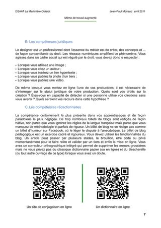 DSAAT La Martinière-Diderot                                                     Jean-Paul Moiraud avril 2011

                                     Mémo de travail augmenté
                                     -----------------------------------




         B. Les compétences juridiques

Le designer est un professionnel dont l’essence du métier est de créer, des concepts et ...
de façon concomitante du droit. Les réseaux numériques amplifient ce phénomène. Vous
agissez dans un cadre social qui est régulé par le droit, vous devez donc le respecter :

•   Lorsque vous utilisez une image ;
•   Lorsque vous citez un auteur ;
•   Lorsque vous insérez un lien hypertexte ;
•   Lorsque vous publiez la photo d’un tiers ;
•   Lorsque vous publiez une vidéo.

De même lorsque vous mettez en ligne l’une de vos productions, il est nécessaire de
s’interroger sur le statut juridique de votre production. Quels sont vos droits sur la
création ? Êtes-vous en capacité de détecter si une personne utilise vos créations sans
vous avertir ? Quels seraient vos recours dans cette hypothèse ?

         C. Les compétences rédactionnelles

La compétence certainement la plus présente dans vos apprentissages et de façon
paradoxale la plus négligée. De trop nombreux billets de blogs sont rédigés de façon
hâtive, non parce que vous ignorez les règles de la langue française mais parce que vous
manquez de méthodologie et parfois de rigueur. Un billet de blog ne se rédige pas comme
un billet d’humeur sur Facebook, où le léger le dispute à l’anecdotique. Le billet de blog
pédagogique est un exercice cadré et rigoureux. Vous devez utiliser les fonctionnalités du
blog. Un article peut passer par plusieurs stades, le brouillon, être codé ou privé
momentanément pour le faire relire et valider par un tiers et enfin la mise en ligne. Vous
avez un correcteur orthographique intégré qui permet de supprimer les erreurs grossières
mais ne vous privez pas du classique dictionnaire papier (ou en ligne) et du Bescherelle
(ou tout autre ouvrage de ce type) lorsque vous avez un doute.




          Un site de conjugaison en ligne                              Un dictionnaire en ligne

                                                                                                          7
 
