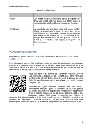 DSAAT La Martinière-Diderot                                                  Jean-Paul Moiraud avril 2011

                                       Mémo de travail augmenté
                                       -----------------------------------



 Author                             An author can edit, publish and delete their posts and
                                    they can upload files. “un auteur peut éditer, publier et
                                    supprimer ses articles et il peut intégrer des fichiers »


 Contributor                        A contributor can edit their posts but cannot publish.
                                    Once a contributor ’s post is approved by an
                                    administrator and published, however, it may no longer
                                    be edited by the contributor. « Un contributeur peut
                                    rédiger ses articles mais ne peut pas les publier. Le
                                    billet du contributeur est approuvé et publié par
                                    l’administrateur »




IV.Analyser vos compétences

Pendant deux ans de formation vous aurez un ensemble de cours variés tous faisant
l’objet de validations :

Il est nécessaire pour un futur professionnel de se poser la question des compétences
acquises et à acquérir. Elles s’acquièrent de façon formelle (UV) mais aussi de façon
informelle. Il existe une méthode qui se nomme le portfolio et qui permet de faire en
permanence le point sur l’état d’avancement de ces dernières.

                              Nous utiliserons le E. portfolio de l’université de Laval (Québec)
                              Les moments d’acquisition de compétences sont nombreux
                              pendant votre période de formation. Exemple la période de stage
                              de fin de première année est un temps faste pour questionner vos
                              compétences :

                        Manipuler un logiciel nouveau, dialoguer avec des clients /
                        fournisseurs étrangers, gérer un projet etc. Le cours de gestion
                        est un lieu privilégié pour acquérir des compétences, disciplinaires
                        avec la gestion mais aussi par la mis en place du blog et des
                       ressources créées. Vous aurez à manipuler des logiciels, à
construire des raisonnements et à les mettre en forme ce qui induit la constitution de
compétences. Exemples : construire et mener une entrevue, structurer une veille
technologique, mettre en ligne un CV, construire logiquement son identité numérique etc.




                                                                                                       9
 