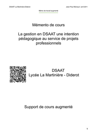 DSAAT La Martinière-Diderot                                            Jean-Paul Moiraud avril 2011

                                 Mémo de travail augmenté
                                 -----------------------------------




                              Mémento de cours

           La gestion en DSAAT une intention
           pédagogique au service de projets
                     professionnels




                                    DSAAT
                        Lycée La Martinière - Diderot




                   Support de cours augmenté




                                                                                                 1
 