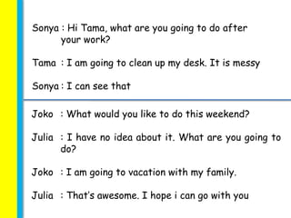 Sonya : Hi Tama, what are you going to do after
your work?
Tama : I am going to clean up my desk. It is messy
Sonya : I can see that
Joko : What would you like to do this weekend?
Julia : I have no idea about it. What are you going to
do?
Joko : I am going to vacation with my family.
Julia : That’s awesome. I hope i can go with you
 