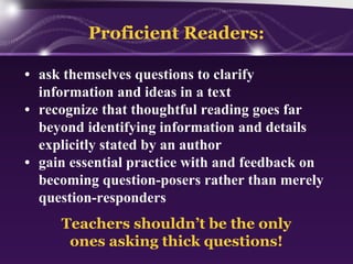 Proficient Readers:
• ask themselves questions to clarify
information and ideas in a text
• recognize that thoughtful reading goes far
beyond identifying information and details
explicitly stated by an author
• gain essential practice with and feedback on
becoming question-posers rather than merely
question-responders
Teachers shouldn’t be the only
ones asking thick questions!

 