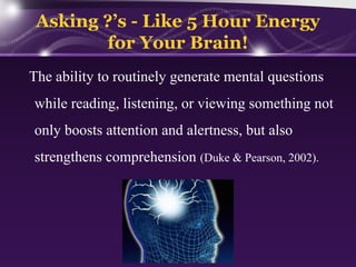 Asking ?’s - Like 5 Hour Energy
for Your Brain!
The ability to routinely generate mental questions
while reading, listening, or viewing something not
only boosts attention and alertness, but also
strengthens comprehension (Duke & Pearson, 2002).

 