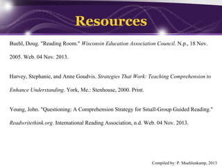 Resources
Buehl, Doug. "Reading Room." Wisconsin Education Association Council. N.p., 18 Nov.
2005. Web. 04 Nov. 2013.

Harvey, Stephanie, and Anne Goudvis. Strategies That Work: Teaching Comprehension to
Enhance Understanding. York, Me.: Stenhouse, 2000. Print.

Young, John. "Questioning: A Comprehension Strategy for Small-Group Guided Reading."
Readwritethink.org. International Reading Association, n.d. Web. 04 Nov. 2013.

Compiled by: P. Muehlenkamp, 2013

 