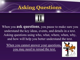 Asking Questions

When you ask questions, you pause to make sure you
understand the key ideas, events, and details in a text.
Asking questions using who, what, where, when, why,
and how will help you better understand the text.
When you cannot answer your questions,
you may need to reread the text.

 