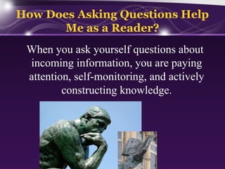 How Does Asking Questions Help
Me as a Reader?
When you ask yourself questions about
incoming information, you are paying
attention, self-monitoring, and actively
constructing knowledge.

 