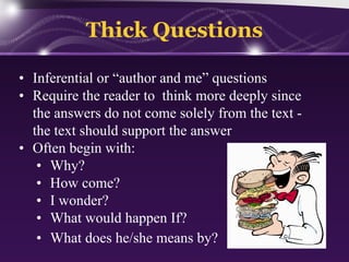 Thick Questions
• Inferential or “author and me” questions
• Require the reader to think more deeply since
the answers do not come solely from the text the text should support the answer
• Often begin with:
• Why?
• How come?
• I wonder?
• What would happen If?
• What does he/she means by?

 