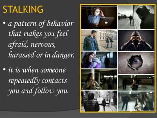 STALKING
• a pattern of behavior
that makes you feel
afraid, nervous,
harassed or in danger.
• it is when someone
repeatedly contacts
you and follow you.
 