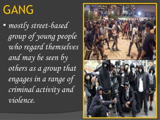 GANG
• mostly street-based
group of young people
who regard themselves
and may be seen by
others as a group that
engages in a range of
criminal activity and
violence.
 