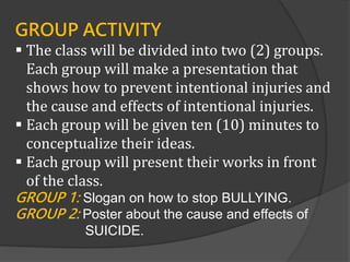 GROUP ACTIVITY
 The class will be divided into two (2) groups.
Each group will make a presentation that
shows how to prevent intentional injuries and
the cause and effects of intentional injuries.
 Each group will be given ten (10) minutes to
conceptualize their ideas.
 Each group will present their works in front
of the class.
GROUP 1: Slogan on how to stop BULLYING.
GROUP 2: Poster about the cause and effects of
SUICIDE.
 