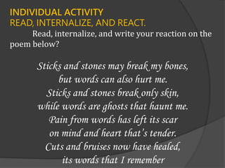 INDIVIDUAL ACTIVITY
READ, INTERNALIZE, AND REACT.
Read, internalize, and write your reaction on the
poem below?
Sticks and stones may break my bones,
but words can also hurt me.
Sticks and stones break only skin,
while words are ghosts that haunt me.
Pain from words has left its scar
on mind and heart that’s tender.
Cuts and bruises now have healed,
its words that I remember
 