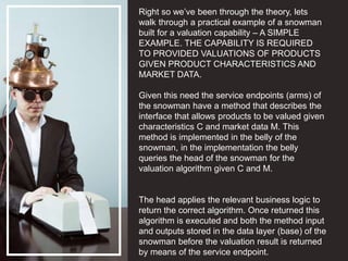 Right so we’ve been through the theory, lets
walk through a practical example of a snowman
built for a valuation capability – A SIMPLE
EXAMPLE. THE CAPABILITY IS REQUIRED
TO PROVIDED VALUATIONS OF PRODUCTS
GIVEN PRODUCT CHARACTERISTICS AND
MARKET DATA.
Given this need the service endpoints (arms) of
the snowman have a method that describes the
interface that allows products to be valued given
characteristics C and market data M. This
method is implemented in the belly of the
snowman, in the implementation the belly
queries the head of the snowman for the
valuation algorithm given C and M.
The head applies the relevant business logic to
return the correct algorithm. Once returned this
algorithm is executed and both the method input
and outputs stored in the data layer (base) of the
snowman before the valuation result is returned
by means of the service endpoint.
 