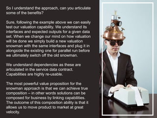 So I understand the approach, can you articulate
some of the benefits?
Sure, following the example above we can easily
test our valuation capability. We understand its
interfaces and expected outputs for a given data
set. When we change our mind on how valuation
will be done we simply build a new valuation
snowman with the same interfaces and plug it in
alongside the existing one for parallel run before
we ultimately switch off the old snowman.
We understand dependencies as these are
articulated in the service data contract.
Capabilities are highly re-usable.
The most powerful value proposition for the
snowman approach is that we can achieve true
composition – in other words solutions can be
composed for business by linking capabilities.
The outcome of this composition ability is that it
allows us to move product to market at great
velocity.
 