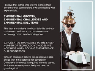 I believe that in this time we live in more than
any other that came before it we are dealing with
exponentials.
EXPONENTIAL GROWTH,
EXPONENTIAL CHALLENGES AND
EXPONENTIAL SOLUTIONS.
This theme manifests into both daily life and our
businesses, and since our businesses are
technology driven into technology too.
EXPONENTIAL TRANSLATES TO THE SHEER
NUMBER OF TECHNOLOGY CHOICES WE
NOW HAVE WHEN SOLVING THE NEEDS OF
OUR BUSINESSES.
While in principle I believe this is positive it also
brings with it the potential for complexity.
Complexity inherently is required in some cases,
it’s the unnecessary complexity we need to
guard against.
 