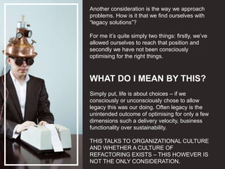 Another consideration is the way we approach
problems. How is it that we find ourselves with
“legacy solutions”?
For me it’s quite simply two things: firstly, we’ve
allowed ourselves to reach that position and
secondly we have not been consciously
optimising for the right things.
WHAT DO I MEAN BY THIS?
Simply put, life is about choices – if we
consciously or unconsciously chose to allow
legacy this was our doing. Often legacy is the
unintended outcome of optimising for only a few
dimensions such a delivery velocity, business
functionality over sustainability.
THIS TALKS TO ORGANIZATIONAL CULTURE
AND WHETHER A CULTURE OF
REFACTORING EXISTS – THIS HOWEVER IS
NOT THE ONLY CONSIDERATION.
 