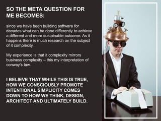 SO THE META QUESTION FOR
ME BECOMES:
since we have been building software for
decades what can be done differently to achieve
a different and more sustainable outcome. As it
happens there is much research on the subject
of it complexity.
My experience is that it complexity mirrors
business complexity – this my interpretation of
conway’s law.
I BELIEVE THAT WHILE THIS IS TRUE,
HOW WE CONSCIOUSLY PROMOTE
INTENTIONAL SIMPLICITY COMES
DOWN TO HOW WE THINK, DESIGN,
ARCHITECT AND ULTIMATELY BUILD.
 