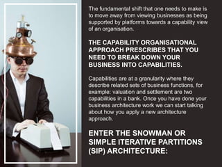 The fundamental shift that one needs to make is
to move away from viewing businesses as being
supported by platforms towards a capability view
of an organisation.
THE CAPABILITY ORGANISATIONAL
APPROACH PRESCRIBES THAT YOU
NEED TO BREAK DOWN YOUR
BUSINESS INTO CAPABILITIES.
Capabilities are at a granularity where they
describe related sets of business functions, for
example: valuation and settlement are two
capabilities in a bank. Once you have done your
business architecture work we can start talking
about how you apply a new architecture
approach.
ENTER THE SNOWMAN OR
SIMPLE ITERATIVE PARTITIONS
(SIP) ARCHITECTURE:
 