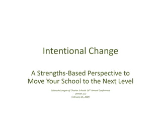 Intentional Change A Strengths-Based Perspective to Move Your School to the Next Level Colorado League of Charter Schools 16th Annual Conference Denver, CO February 25, 2009 