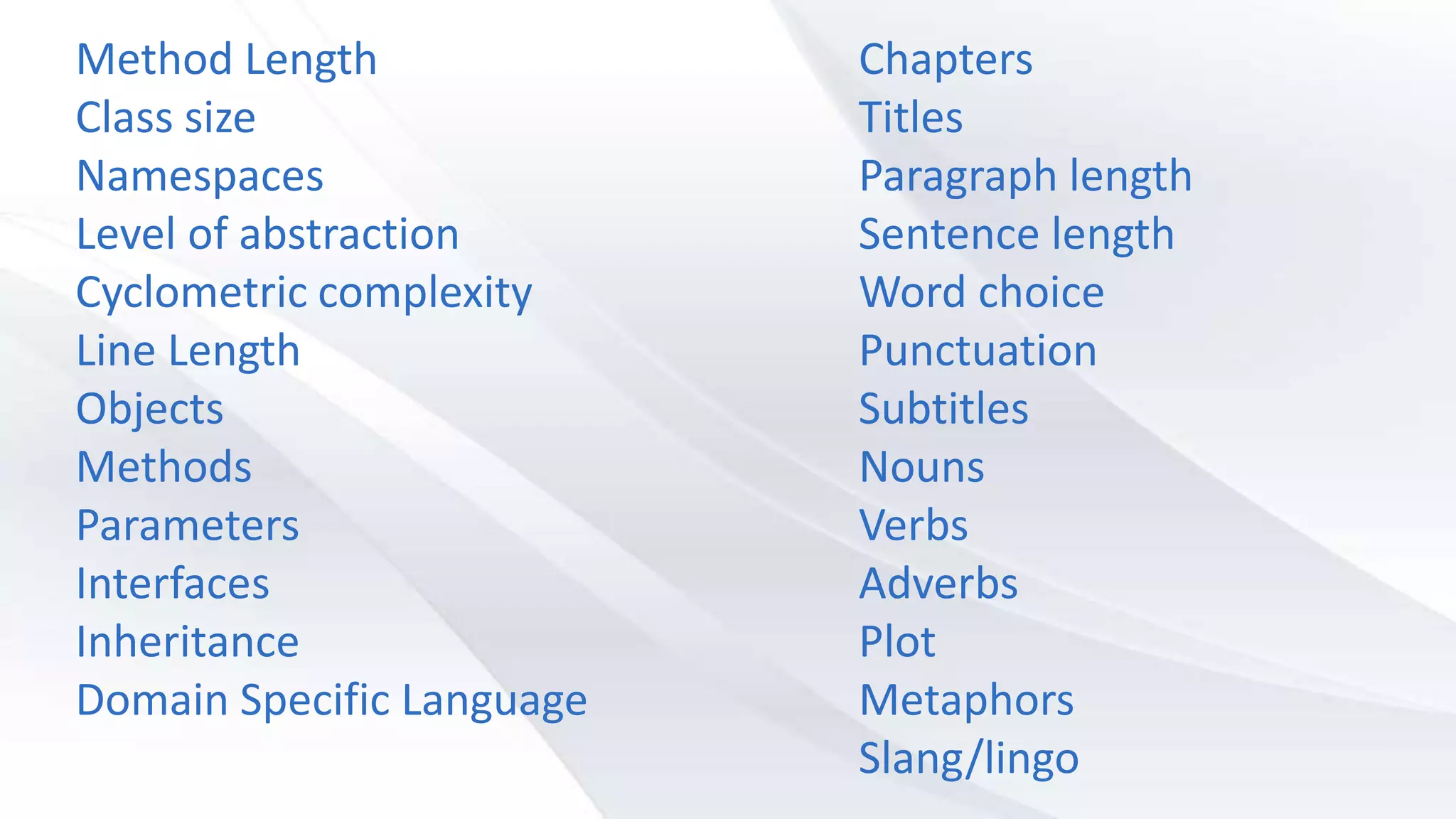Chapters
Titles
Paragraph length
Sentence length
Word choice
Punctuation
Subtitles
Nouns
Verbs
Adverbs
Plot
Metaphors
Slang/lingo
Method Length
Class size
Namespaces
Level of abstraction
Cyclometric complexity
Line Length
Objects
Methods
Parameters
Interfaces
Inheritance
Domain Specific Language
 
