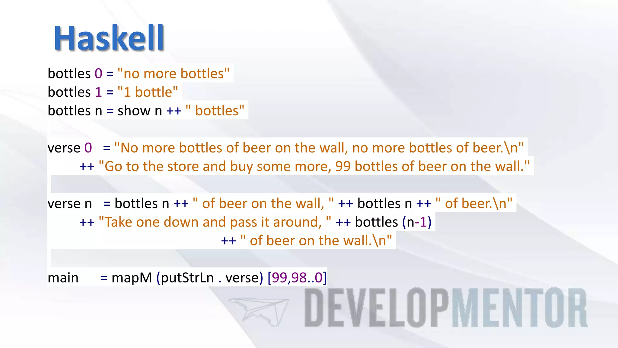 Haskell
bottles 0 = "no more bottles"
bottles 1 = "1 bottle"
bottles n = show n ++ " bottles"
verse 0 = "No more bottles of beer on the wall, no more bottles of beer.n"
++ "Go to the store and buy some more, 99 bottles of beer on the wall."
verse n = bottles n ++ " of beer on the wall, " ++ bottles n ++ " of beer.n"
++ "Take one down and pass it around, " ++ bottles (n-1)
++ " of beer on the wall.n"
main = mapM (putStrLn . verse) [99,98..0]
 