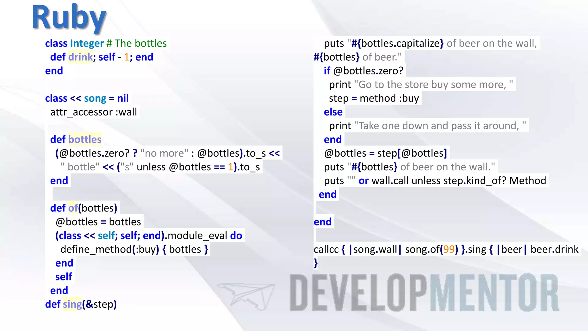 Ruby
class Integer # The bottles
def drink; self - 1; end
end
class << song = nil
attr_accessor :wall
def bottles
(@bottles.zero? ? "no more" : @bottles).to_s <<
" bottle" << ("s" unless @bottles == 1).to_s
end
def of(bottles)
@bottles = bottles
(class << self; self; end).module_eval do
define_method(:buy) { bottles }
end
self
end
def sing(&step)
puts "#{bottles.capitalize} of beer on the wall,
#{bottles} of beer."
if @bottles.zero?
print "Go to the store buy some more, "
step = method :buy
else
print "Take one down and pass it around, "
end
@bottles = step[@bottles]
puts "#{bottles} of beer on the wall."
puts "" or wall.call unless step.kind_of? Method
end
end
callcc { |song.wall| song.of(99) }.sing { |beer| beer.drink
}
 