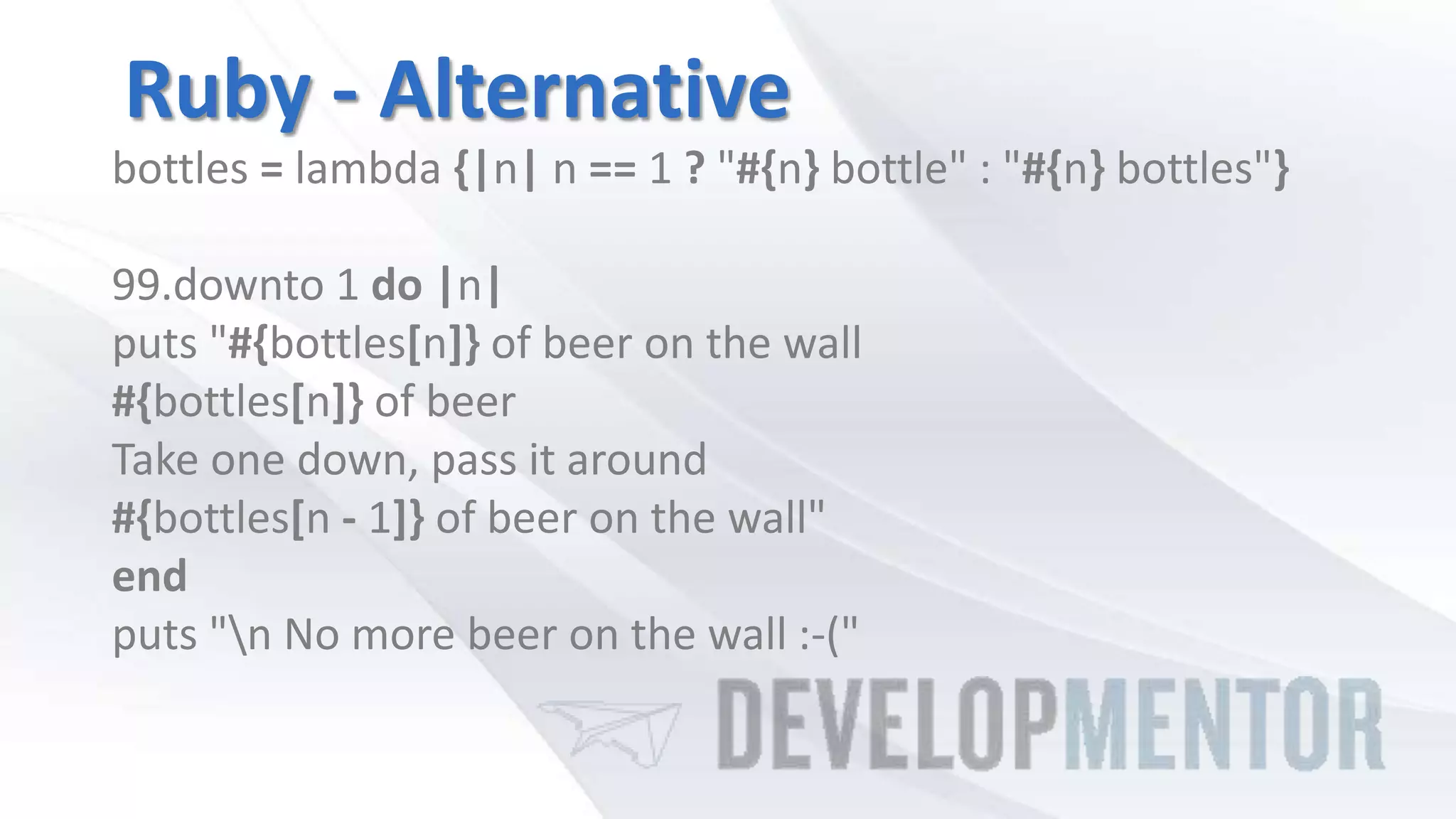Ruby - Alternative
bottles = lambda {|n| n == 1 ? "#{n} bottle" : "#{n} bottles"}
99.downto 1 do |n|
puts "#{bottles[n]} of beer on the wall
#{bottles[n]} of beer
Take one down, pass it around
#{bottles[n - 1]} of beer on the wall"
end
puts "n No more beer on the wall :-("
 