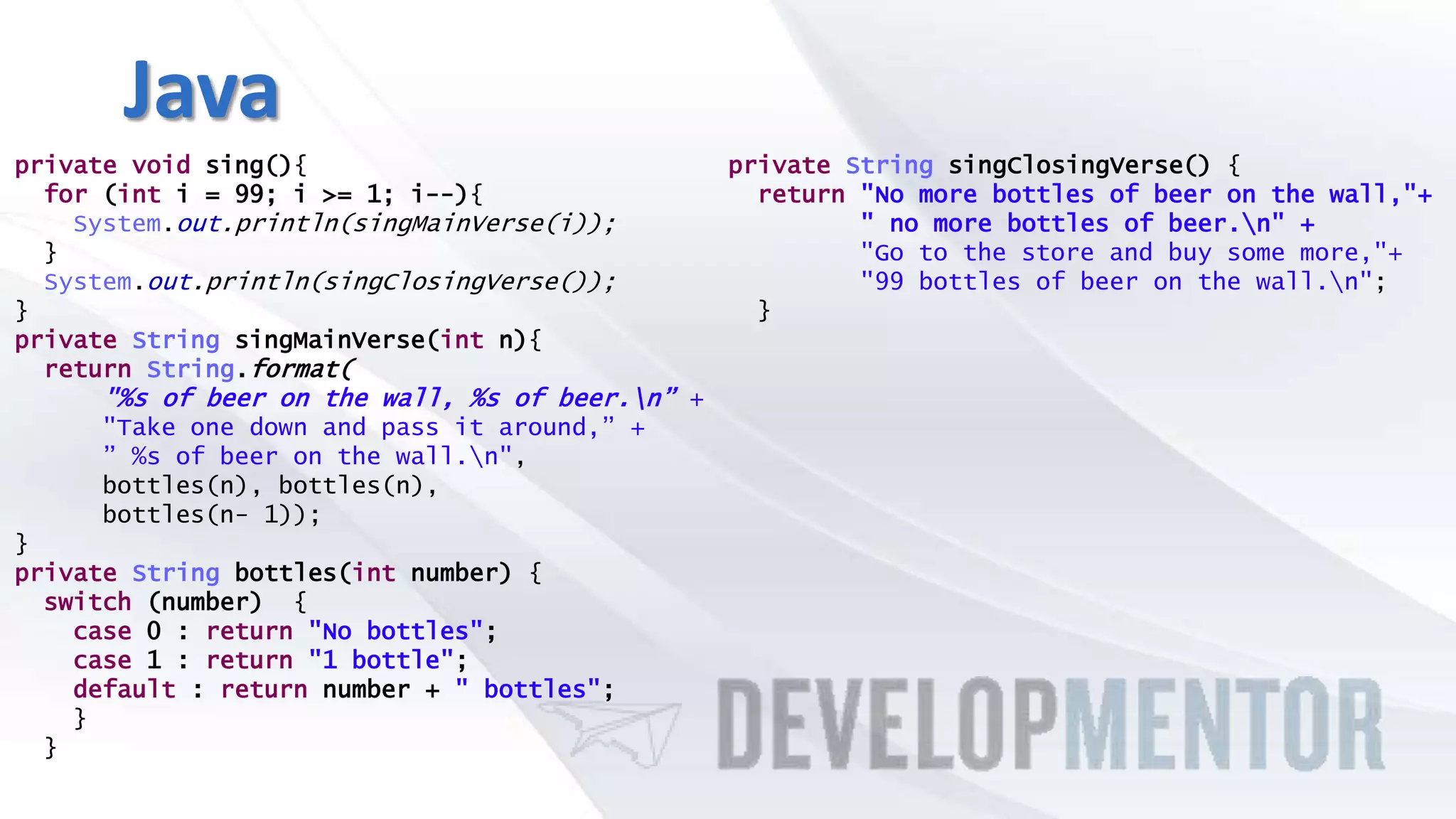 Java
private void sing(){
for (int i = 99; i >= 1; i--){
System.out.println(singMainVerse(i));
}
System.out.println(singClosingVerse());
}
private String singMainVerse(int n){
return String.format(
"%s of beer on the wall, %s of beer.n” +
"Take one down and pass it around,” +
” %s of beer on the wall.n",
bottles(n), bottles(n),
bottles(n- 1));
}
private String bottles(int number) {
switch (number) {
case 0 : return "No bottles";
case 1 : return "1 bottle";
default : return number + " bottles";
}
}
private String singClosingVerse() {
return "No more bottles of beer on the wall,"+
" no more bottles of beer.n" +
"Go to the store and buy some more,"+
"99 bottles of beer on the wall.n";
}
 