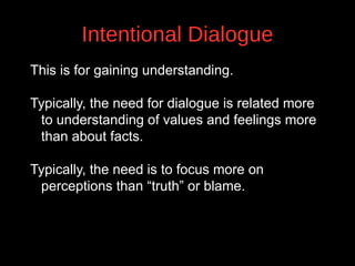 Intentional Dialogue
This is for gaining understanding.
Typically, the need for dialogue is related more
to understanding of values and feelings more
than about facts.

v

Typically, the need is to focus more on
perceptions than “truth” or blame.

 