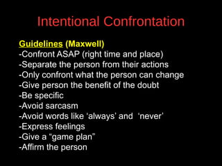 Intentional Confrontation
Guidelines (Maxwell)
-Confront ASAP (right time and place)
-Separate the person from their actions
-Only confront what the person can change
-Give person the benefit of the doubt
v
-Be specific
-Avoid sarcasm
-Avoid words like ‘always’ and ‘never’
-Express feelings
-Give a “game plan”
-Affirm the person

 