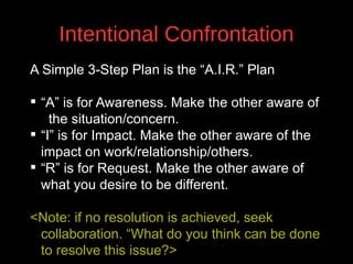 Intentional Confrontation
A Simple 3-Step Plan is the “A.I.R.” Plan
 “A” is for Awareness. Make the other aware of
the situation/concern.
 “I” is for Impact. Make the other aware of the
v
impact on work/relationship/others.
 “R” is for Request. Make the other aware of
what you desire to be different.
<Note: if no resolution is achieved, seek
collaboration. “What do you think can be done
to resolve this issue?>

 