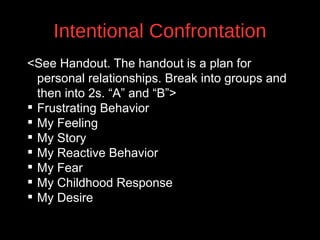 Intentional Confrontation
<See Handout. The handout is a plan for
personal relationships. Break into groups and
then into 2s. “A” and “B”>
 Frustrating Behavior
 My Feeling
v
 My Story
 My Reactive Behavior
 My Fear
 My Childhood Response
 My Desire

 