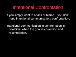 Intentional Confrontation
If you simply want to attack or blame... you don't
need intentional communication/ confrontation.
Intentional communication in confrontation is
beneficial when the goal is correction and
v
reconciliation.

 