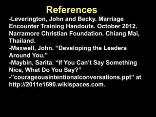 References
-Leverington, John and Becky. Marriage
Encounter Training Handouts. October 2012.
Narramore Christian Foundation. Chiang Mai,
Thailand.
-Maxwell, John. “Developing the Leaders
Around You.”
-Maybin, Sarita. “If You Can’t Say Something
Nice, What Do You Say?”
-”courageousintentionalconversations.ppt” at
http://2011e1690.wikispaces.com.

 
