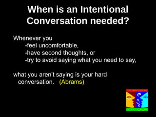 When is an Intentional
Conversation needed?
Whenever you
-feel uncomfortable,
-have second thoughts, or
-try to avoid saying what you need to say,
what you aren’t saying is your hard
conversation. (Abrams)

 