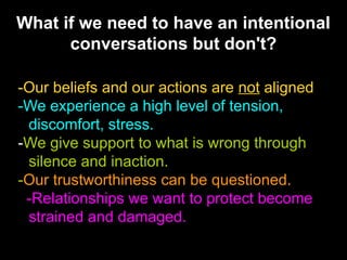 What if we need to have an intentional
conversations but don't?
-Our beliefs and our actions are not aligned
-We experience a high level of tension,
discomfort, stress.
-We give support to what is wrong through
silence and inaction.
-Our trustworthiness can be questioned.
-Relationships we want to protect become
strained and damaged.

 