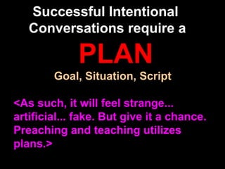 Successful Intentional
Conversations require a

PLAN
Goal, Situation, Script
<As such, it will feel strange...
artificial... fake. But give it a chance.
Preaching and teaching utilizes
plans.>

 