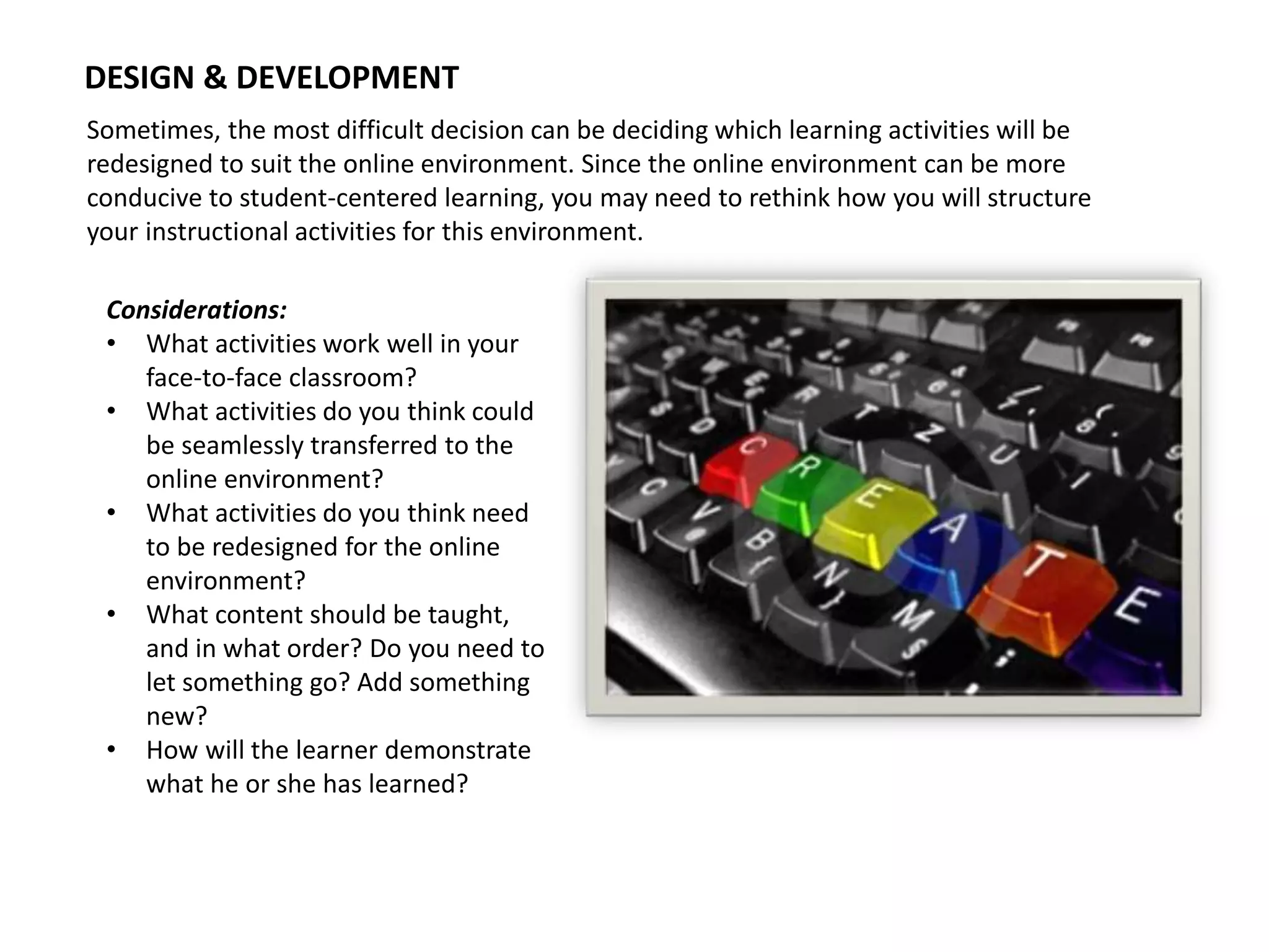 DESIGN & DEVELOPMENT
Sometimes, the most difficult decision can be deciding which learning activities will be
redesigned to suit the online environment. Since the online environment can be more
conducive to student-centered learning, you may need to rethink how you will structure
your instructional activities for this environment.
Considerations:
• What activities work well in your
face-to-face classroom?
• What activities do you think could
be seamlessly transferred to the
online environment?
• What activities do you think need
to be redesigned for the online
environment?
• What content should be taught,
and in what order? Do you need to
let something go? Add something
new?
• How will the learner demonstrate
what he or she has learned?
 
