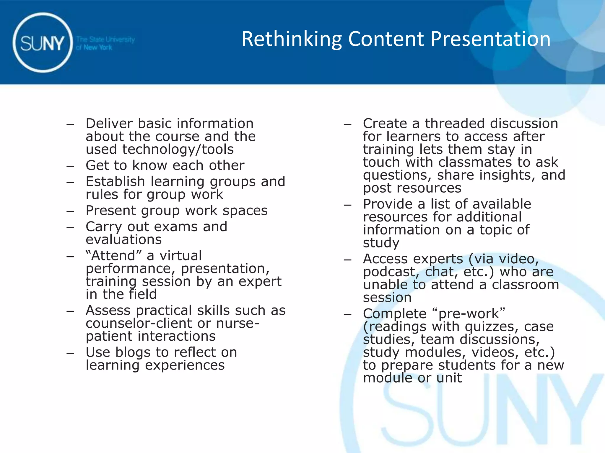 – Deliver basic information
about the course and the
used technology/tools
– Get to know each other
– Establish learning groups and
rules for group work
– Present group work spaces
– Carry out exams and
evaluations
– “Attend” a virtual
performance, presentation,
training session by an expert
in the field
– Assess practical skills such as
counselor-client or nurse-
patient interactions
– Use blogs to reflect on
learning experiences
– Create a threaded discussion
for learners to access after
training lets them stay in
touch with classmates to ask
questions, share insights, and
post resources
– Provide a list of available
resources for additional
information on a topic of
study
– Access experts (via video,
podcast, chat, etc.) who are
unable to attend a classroom
session
– Complete “pre-work”
(readings with quizzes, case
studies, team discussions,
study modules, videos, etc.)
to prepare students for a new
module or unit
Rethinking Content Presentation
 