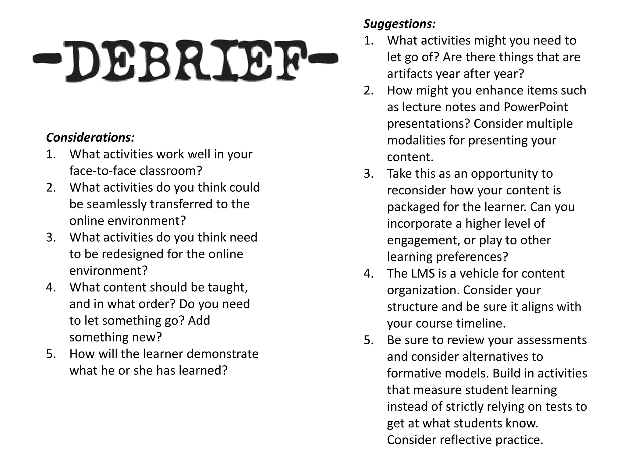 Considerations:
1. What activities work well in your
face-to-face classroom?
2. What activities do you think could
be seamlessly transferred to the
online environment?
3. What activities do you think need
to be redesigned for the online
environment?
4. What content should be taught,
and in what order? Do you need
to let something go? Add
something new?
5. How will the learner demonstrate
what he or she has learned?
Suggestions:
1. What activities might you need to
let go of? Are there things that are
artifacts year after year?
2. How might you enhance items such
as lecture notes and PowerPoint
presentations? Consider multiple
modalities for presenting your
content.
3. Take this as an opportunity to
reconsider how your content is
packaged for the learner. Can you
incorporate a higher level of
engagement, or play to other
learning preferences?
4. The LMS is a vehicle for content
organization. Consider your
structure and be sure it aligns with
your course timeline.
5. Be sure to review your assessments
and consider alternatives to
formative models. Build in activities
that measure student learning
instead of strictly relying on tests to
get at what students know.
Consider reflective practice.
 