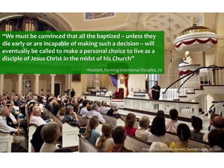 “We must be convinced that all the baptized – unless they
die early or are incapable of making such a decision – will
eventually be called to make a personal choice to live as a
disciple of Jesus Christ in the midst of his Church”
--Weddell, Forming Intentional Disciples, 70
Image: CNS, Catholic Review, Tom McCarthy Jr., 2012
 