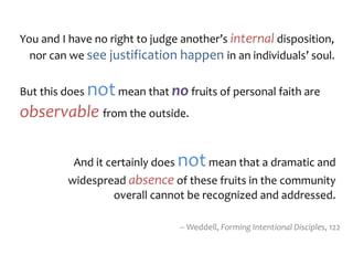 You and I have no right to judge another’s internal disposition,
nor can we see justification happen in an individuals’ soul.
But this does notmean that no fruits of personal faith are
observable from the outside.
-- Weddell, Forming Intentional Disciples, 122
And it certainly does notmean that a dramatic and
widespread absence of these fruits in the community
overall cannot be recognized and addressed.
 