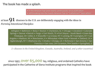 Arlington • Baltimore • Boise • Boston • Charleston, SC • Chicago • Cleveland • Colorado
Springs • Denver •Detroit • Fargo • Fort Worth, TX •Fort Wayne – South Bend • Green Bay
•Dubuque, IA • Joliet, IL • Knoxville • La Crosse, WI • Lansing, MI •Lexington, KY • Los
Angeles • Madison, WI • Manchester, H • Milwaukee •New York • Newark • Oakland, CA •
Ogdensburgh, NY • Oklahoma City • Omaha • Orange, CA • Richmond • San Antonio • San
Francisco • San Jose, CA• Scranton, PA• Seattle • Springfield, IL
at least 91 dioceses in the U.S. are deliberately engaging with the ideas in
Forming Intentional Disciples:
[+ dioceses in the United Kingdom, Canada, Australia, Ireland, and 4 other countries]
since 1997, over 65,000 lay, religious, and ordained Catholics have
participated in the Catherine of Siena Institute programs that inspired the book
The book has made a splash.
• in the Amazon Top 5000 nearly continuously since publication
• still breaking into the hourly Amazon Top 20 “Catholicism” best sellers
 