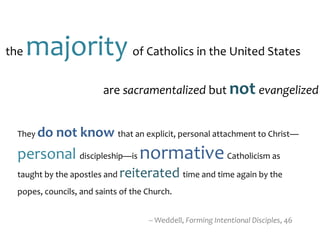 the majority of Catholics in the United States
-- Weddell, Forming Intentional Disciples, 46
are sacramentalized but not evangelized
They do not know that an explicit, personal attachment to Christ—
personal discipleship—is normativeCatholicism as
taught by the apostles and reiterated time and time again by the
popes, councils, and saints of the Church.
 