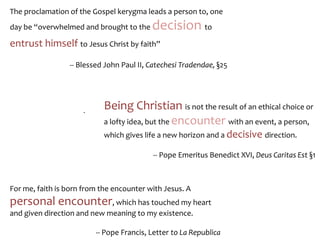 For me, faith is born from the encounter with Jesus. A
personal encounter, which has touched my heart
and given direction and new meaning to my existence.
-- Pope Francis, Letter to La Republica
Being Christian is not the result of an ethical choice or
a lofty idea, but the encounter with an event, a person,
which gives life a new horizon and a decisive direction.
-- Pope Emeritus Benedict XVI, Deus Caritas Est §1
.
The proclamation of the Gospel kerygma leads a person to, one
day be “overwhelmed and brought to the decision to
entrust himself to Jesus Christ by faith”
-- Blessed John Paul II, Catechesi Tradendae, §25
 
