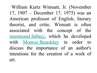 William Kurtz Wimsatt, Jr. (November
17, 1907 – December 17, 1975) was an
American professor of English, literary
theorist, and critic. Wimsatt is often
associated with the concept of the
intentional fallacy, which he developed
with Monroe Beardsley in order to
discuss the importance of an author's
intentions for the creation of a work of
art.
 