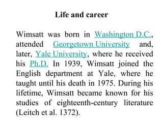Life and career
Wimsatt was born in Washington D.C.,
attended Georgetown University and,
later, Yale University, where he received
his Ph.D. In 1939, Wimsatt joined the
English department at Yale, where he
taught until his death in 1975. During his
lifetime, Wimsatt became known for his
studies of eighteenth-century literature
(Leitch et al. 1372).
 