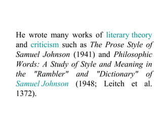 He wrote many works of literary theory
and criticism such as The Prose Style of
Samuel Johnson (1941) and Philosophic
Words: A Study of Style and Meaning in
the "Rambler" and "Dictionary" of
Samuel Johnson (1948; Leitch et al.
1372).
 