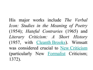 His major works include The Verbal
Icon: Studies in the Meaning of Poetry
(1954); Hateful Contraries (1965) and
Literary Criticism: A Short History
(1957, with Cleanth Brooks). Wimsatt
was considered crucial to New Criticism
(particularly New Formalist Criticism;
1372).
 